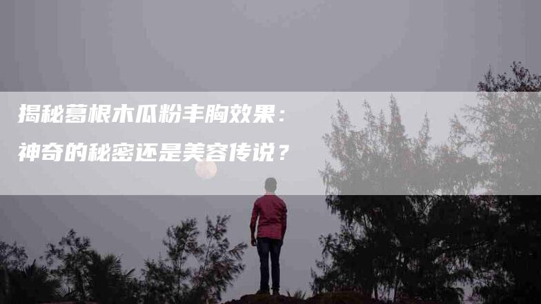 揭秘葛根木瓜粉丰胸效果：神奇的秘密还是美容传说？-家政服务网