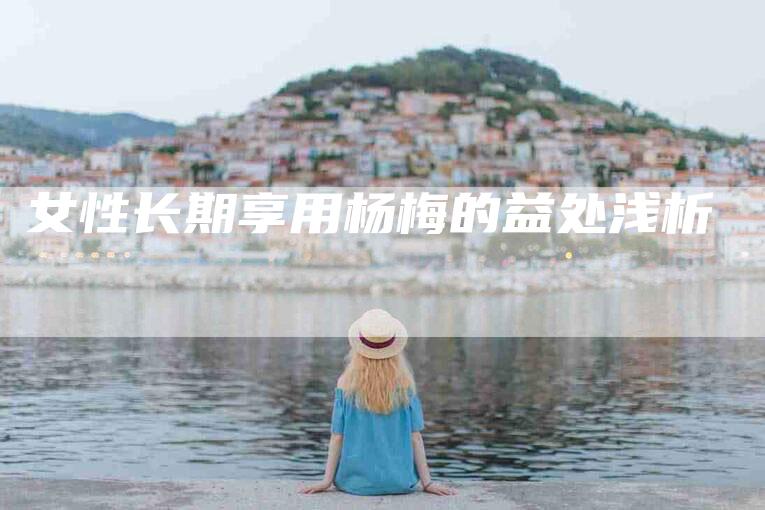 女性长期享用杨梅的益处浅析-家政服务网