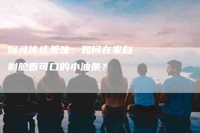 探寻传统美味：如何在家自制脆香可口的小油条？-家政服务网