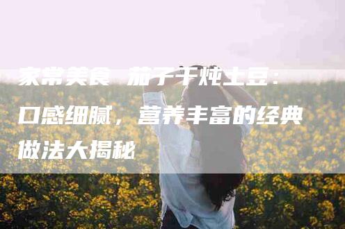 家常美食 茄子干炖土豆：口感细腻，营养丰富的经典做法大揭秘