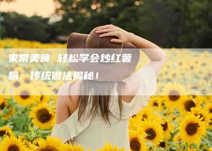 家常美食 轻松学会炒红薯粉：传统做法揭秘！-家政服务网