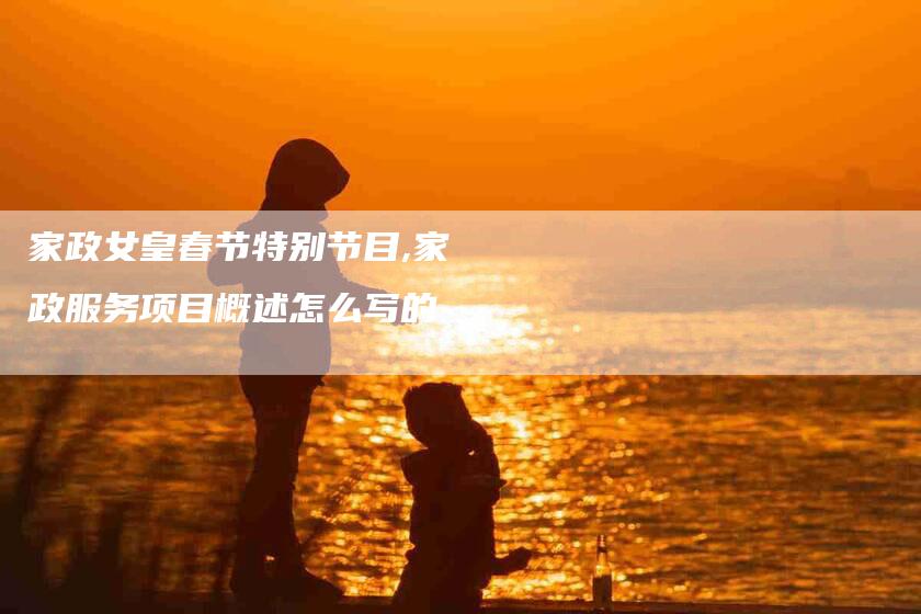 家政女皇春节特别节目,家政服务项目概述怎么写的-家政服务网
