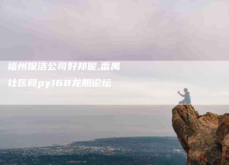 福州保洁公司好邦伲,番禺社区网py168龙船论坛