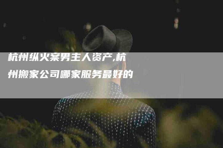 杭州纵火案男主人资产,杭州搬家公司哪家服务最好的-家政服务网