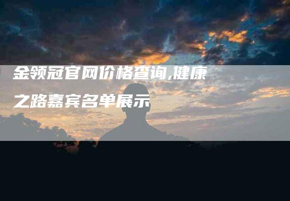 金领冠官网价格查询,健康之路嘉宾名单展示-家政服务网