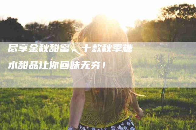 尽享金秋甜蜜，十款秋季糖水甜品让你回味无穷！-家政服务网