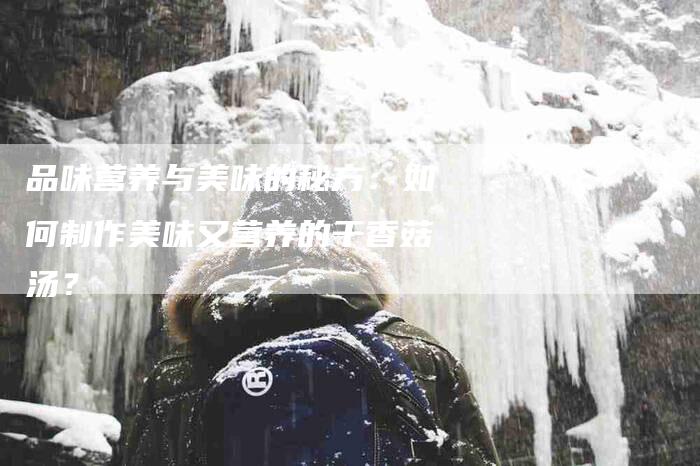 品味营养与美味的秘方：如何制作美味又营养的干香菇汤？-家政服务网