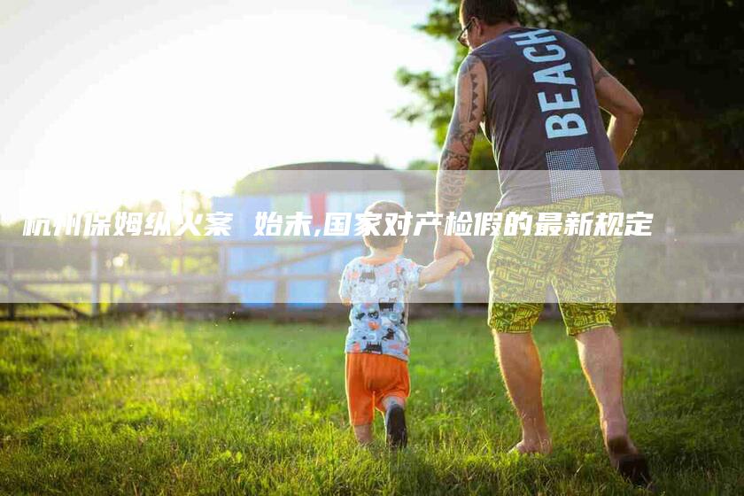 杭州保姆纵火案 始末,国家对产检假的最新规定-家政服务网