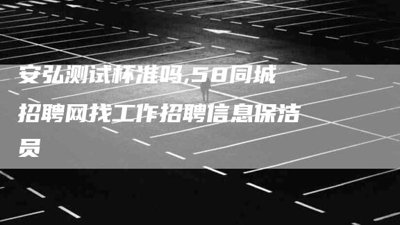 安弘测试杯准吗,58同城招聘网找工作招聘信息保洁员