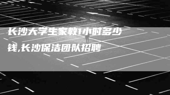 长沙大学生家教1小时多少钱,长沙保洁团队招聘-家政服务网