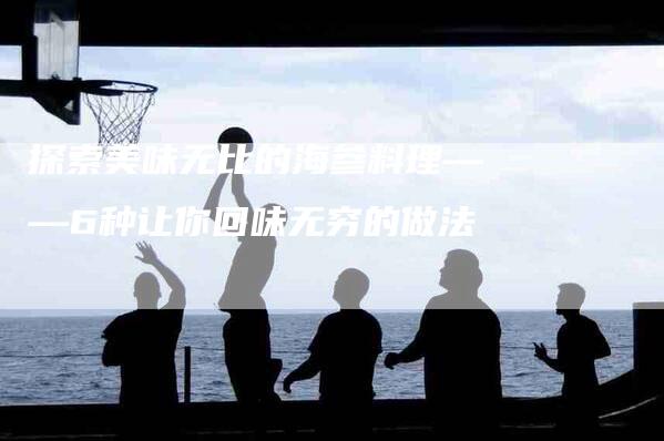 探索美味无比的海参料理——6种让你回味无穷的做法