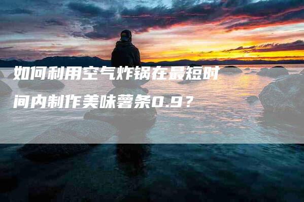 如何利用空气炸锅在最短时间内制作美味薯条0.9？-家政服务网