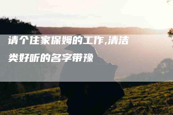 请个住家保姆的工作,清洁类好听的名字带豫