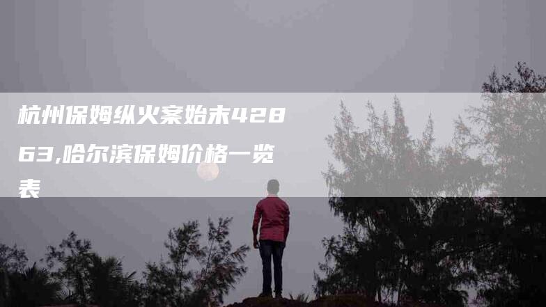 杭州保姆纵火案始末42863,哈尔滨保姆价格一览表-家政服务网