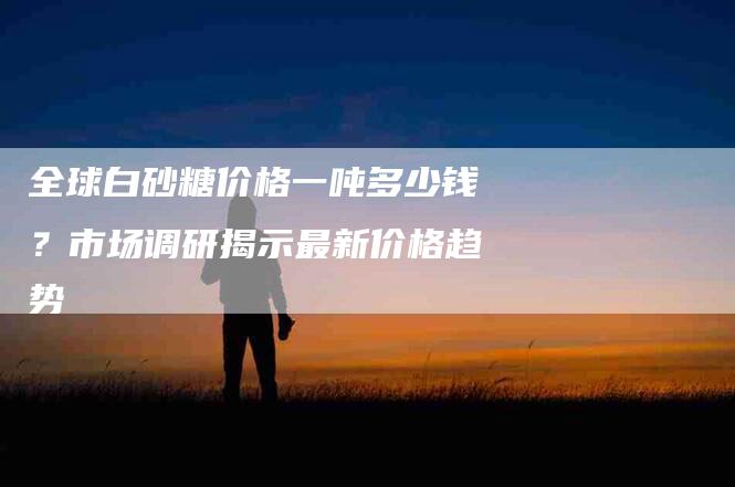 全球白砂糖价格一吨多少钱？市场调研揭示最新价格趋势-家政服务网