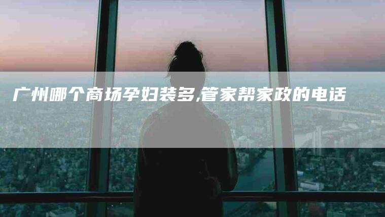 广州哪个商场孕妇装多,管家帮家政的电话-家政服务网