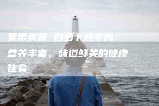 家常美食 白萝卜炖羊肉：营养丰富，味道鲜美的健康佳肴-家政服务网