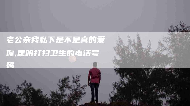 老公亲我私下是不是真的爱你,昆明打扫卫生的电话号码-家政服务网