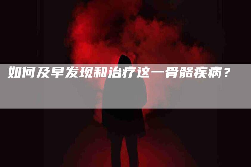 如何及早发现和治疗这一骨骼疾病？-家政服务网