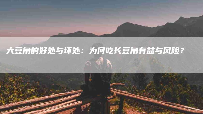 大豆角的好处与坏处：为何吃长豆角有益与风险？-家政服务网