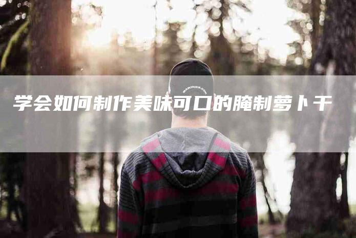 学会如何制作美味可口的腌制萝卜干-家政服务网