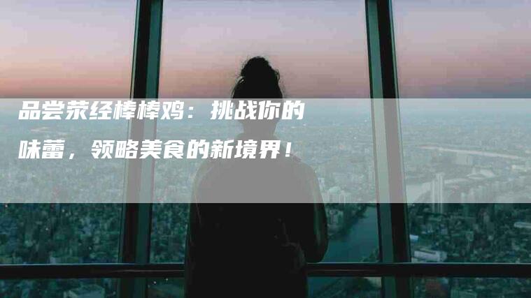 品尝荥经棒棒鸡：挑战你的味蕾，领略美食的新境界！-家政服务网