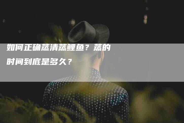 如何正确蒸清蒸鲤鱼？蒸的时间到底是多久？-家政服务网