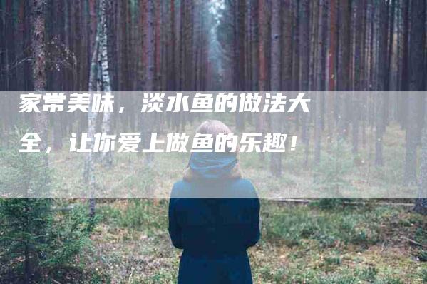 家常美味，淡水鱼的做法大全，让你爱上做鱼的乐趣！-家政服务网