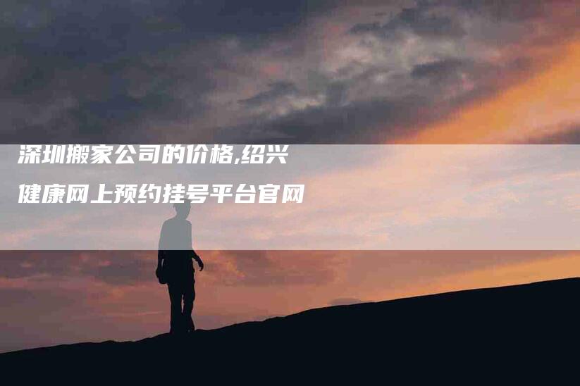 深圳搬家公司的价格,绍兴健康网上预约挂号平台官网-家政服务网