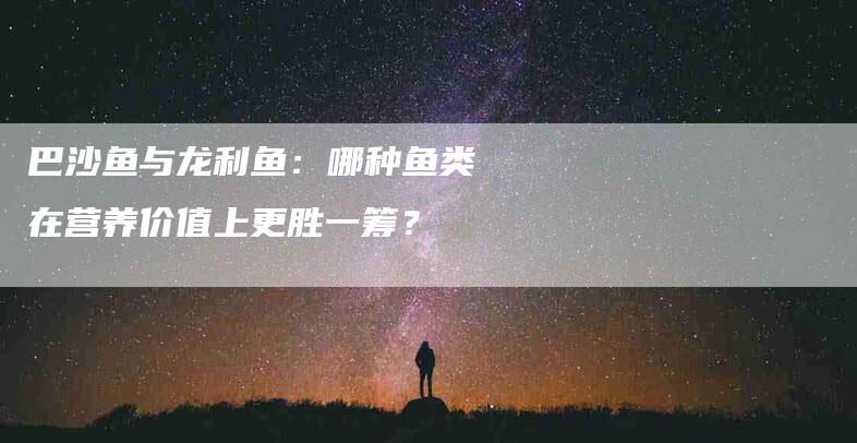 巴沙鱼与龙利鱼：哪种鱼类在营养价值上更胜一筹？-家政服务网