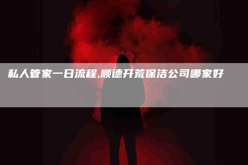 私人管家一日流程,顺德开荒保洁公司哪家好-家政服务网