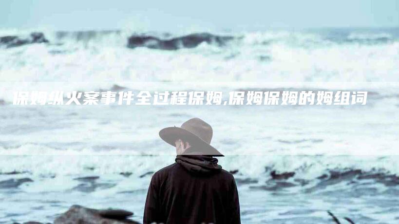 保姆纵火案事件全过程保姆,保姆保姆的姆组词-家政服务网