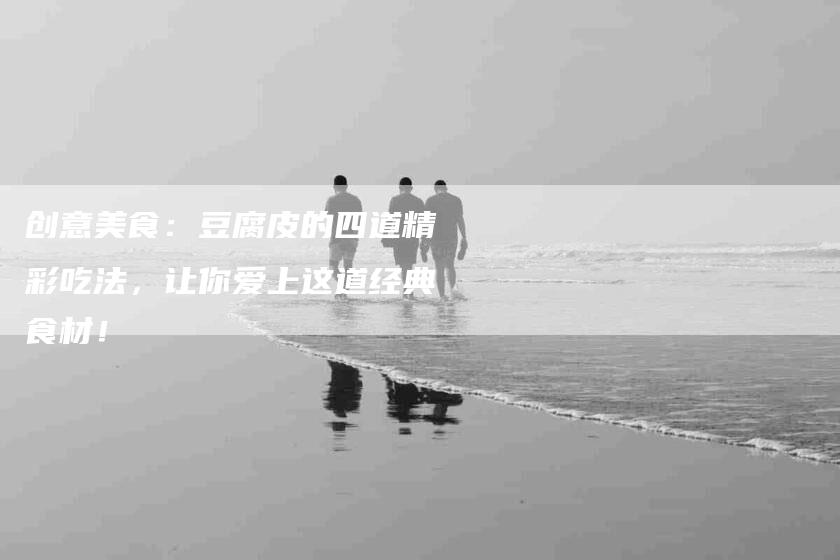 创意美食：豆腐皮的四道精彩吃法，让你爱上这道经典食材！-家政服务网