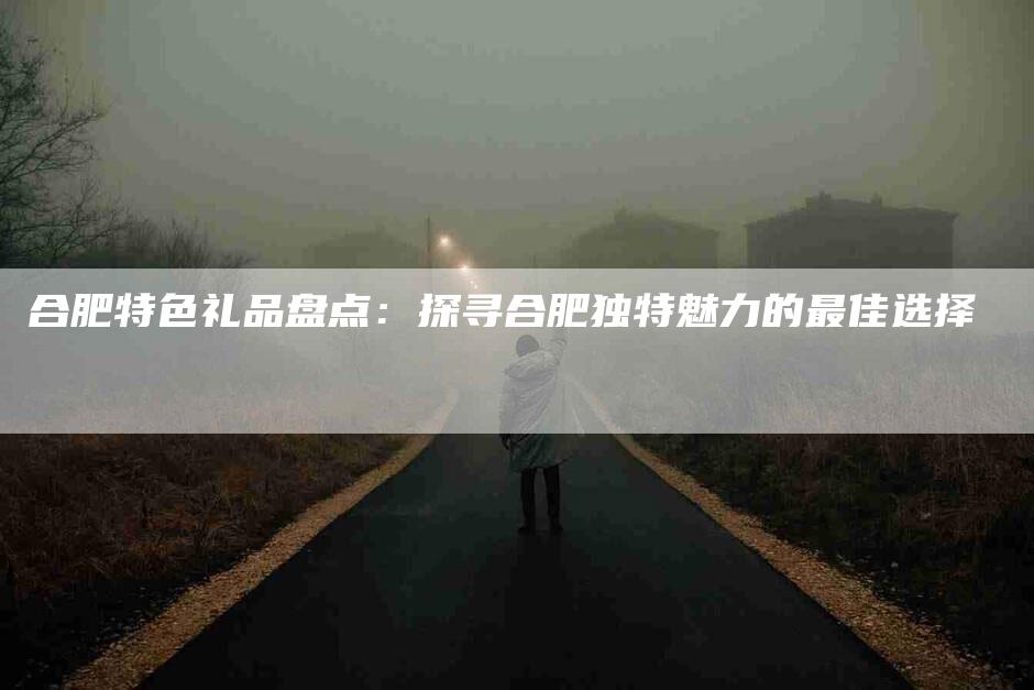 合肥特色礼品盘点：探寻合肥独特魅力的最佳选择-家政服务网