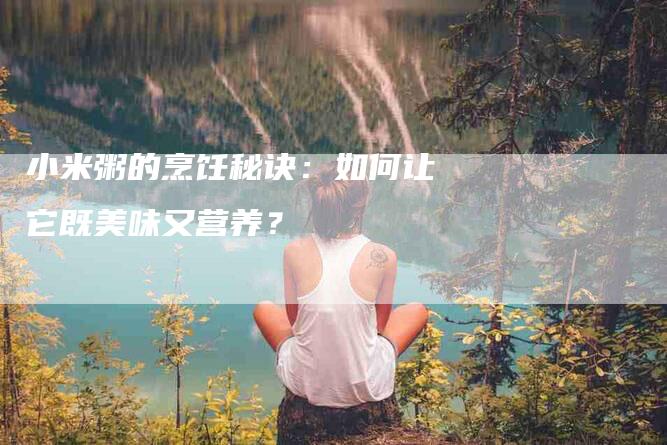 小米粥的烹饪秘诀：如何让它既美味又营养？-家政服务网