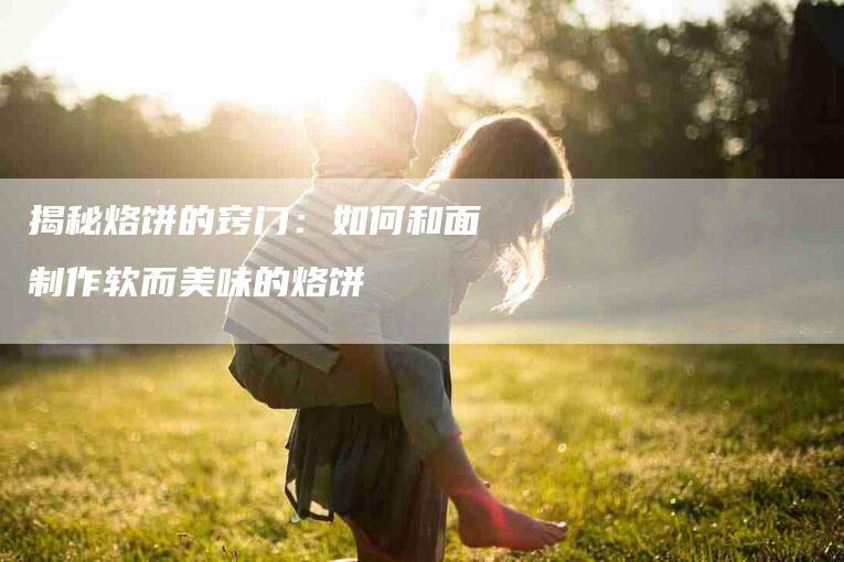 揭秘烙饼的窍门：如何和面制作软而美味的烙饼-家政服务网
