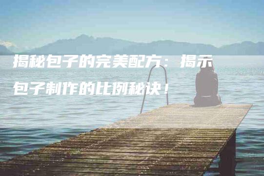 揭秘包子的完美配方：揭示包子制作的比例秘诀！-家政服务网