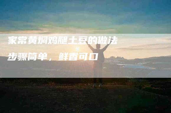 家常黄焖鸡腿土豆的做法 步骤简单，鲜香可口-家政服务网