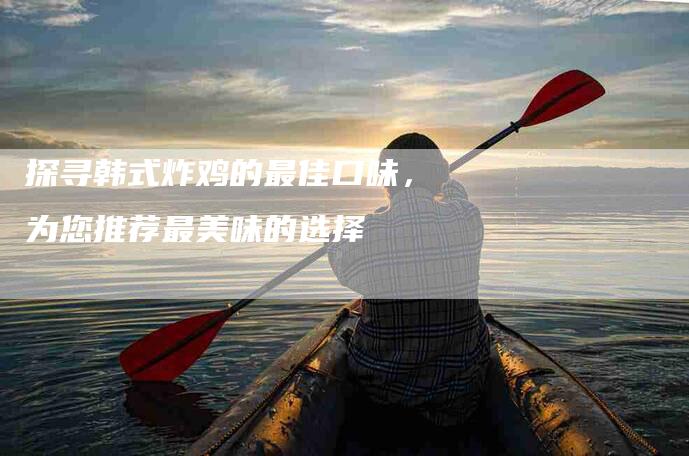 探寻韩式炸鸡的最佳口味，为您推荐最美味的选择-家政服务网