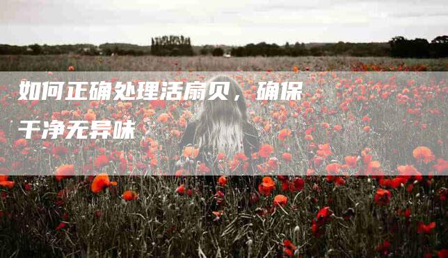 如何正确处理活扇贝，确保干净无异味-家政服务网