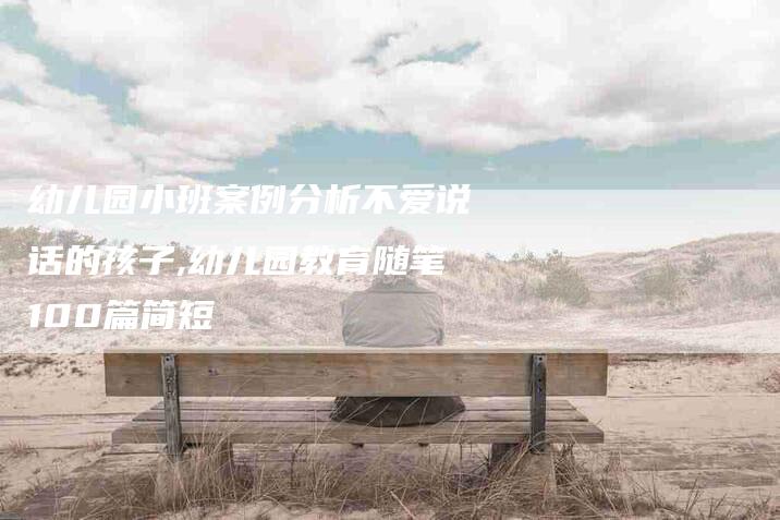 幼儿园小班案例分析不爱说话的孩子,幼儿园教育随笔100篇简短-家政服务网