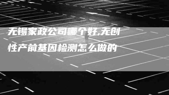 无锡家政公司哪个好,无创性产前基因检测怎么做的