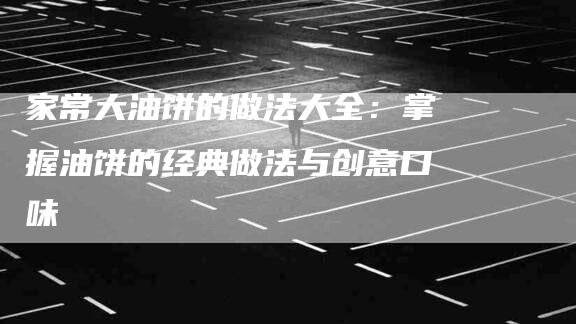 家常大油饼的做法大全：掌握油饼的经典做法与创意口味-家政服务网