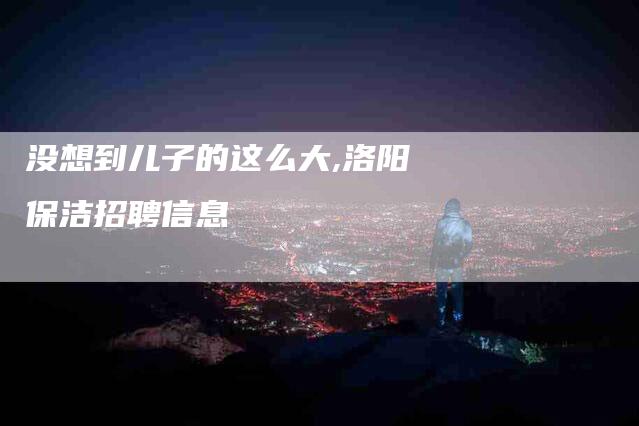 没想到儿子的这么大,洛阳保洁招聘信息