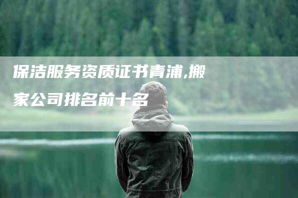 保洁服务资质证书青浦,搬家公司排名前十名-家政服务网