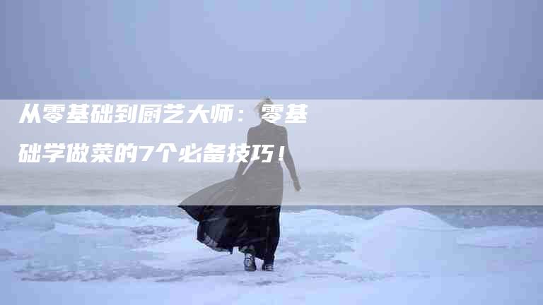 从零基础到厨艺大师：零基础学做菜的7个必备技巧！