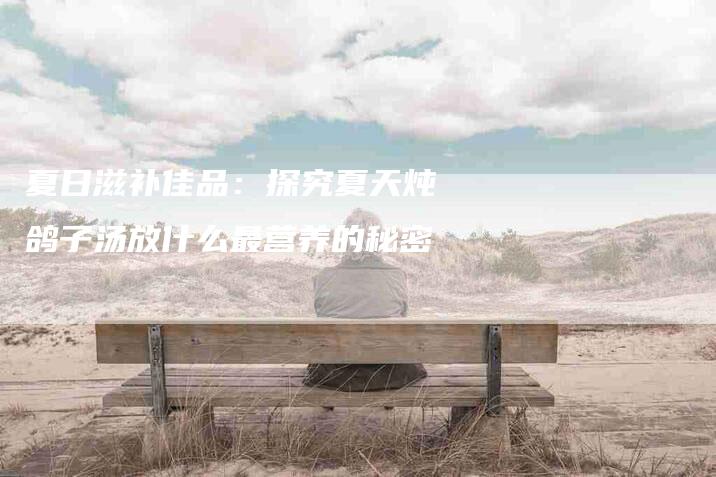 夏日滋补佳品：探究夏天炖鸽子汤放什么最营养的秘密-家政服务网