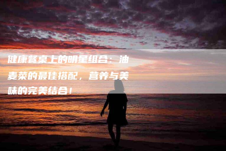 健康餐桌上的明星组合：油麦菜的最佳搭配，营养与美味的完美结合！-家政服务网