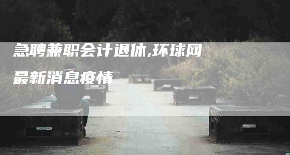 急聘兼职会计退休,环球网最新消息疫情-家政服务网