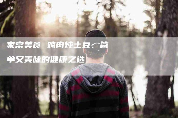 家常美食 鸡肉炖土豆：简单又美味的健康之选-家政服务网